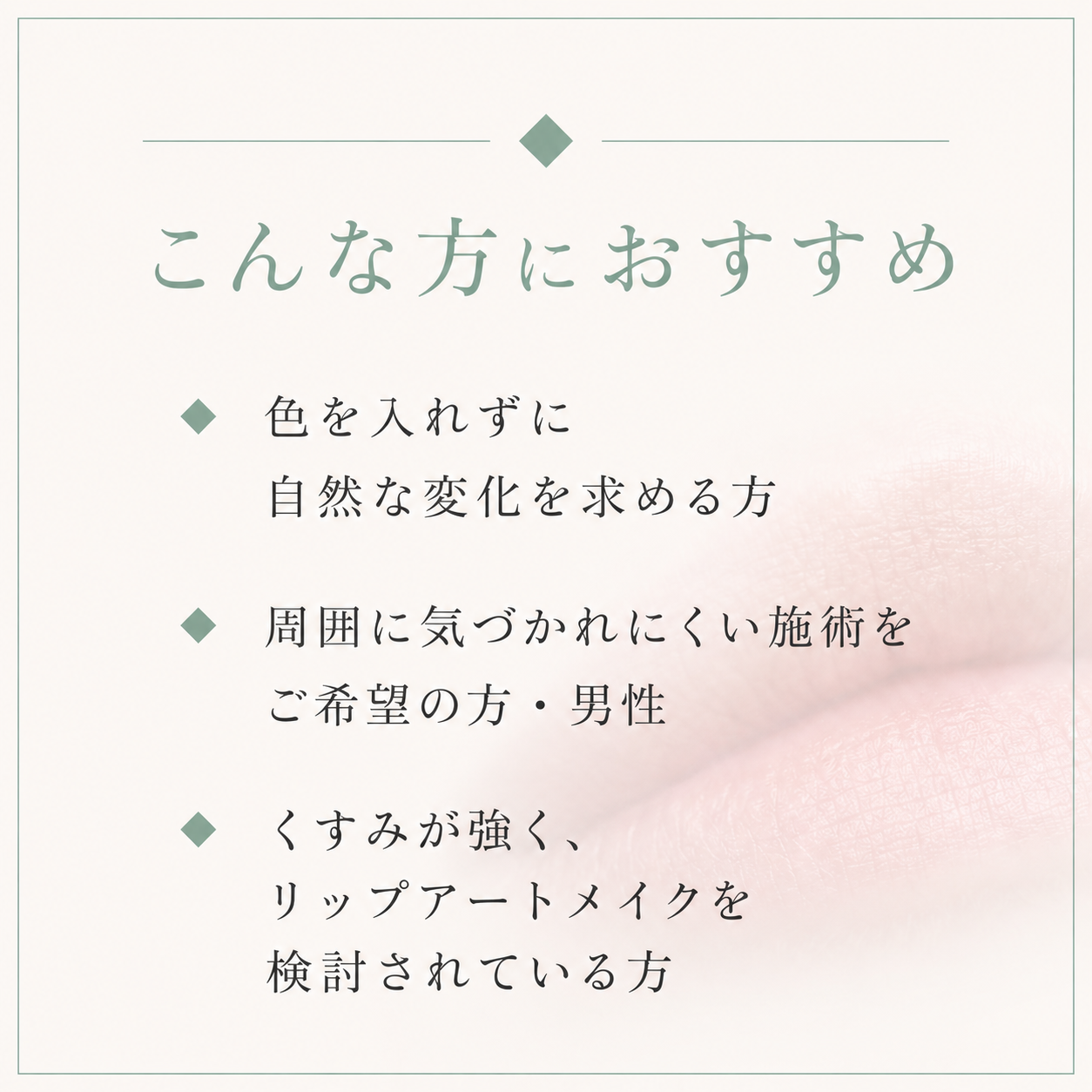 こんな方におすすめ「色を入れずに自然な変化を求める方」「周囲に気づかれにくい施術をご希望の方・男性」「くすみが強く、リップアートメイクを検討されている方」