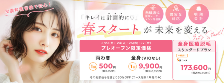 キレイは計画的に！春スタートが未来を変える 3/23(月)・24(火)・25(水)・27(金)プレオープン限定価格 両わき1回500円（税込550円）、全身VIOなし1回9,900円（税込10,890円）その他部位も定価より50％オフ（コースを除く単発のみ）、全身医療脱毛スタンダードプラン 一括払い5回コース173,600円（税込み190,960円）皮膚科医常駐で安心！熱破壊式医療レーザーマシンを使用　誠実な対応　明朗会計
