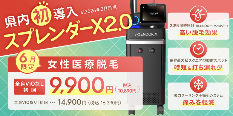 県内初導入（2026年3月時点）スプレンダーX2.0 6月限定 女性医療脱毛 全身VIOなし 初回9,900円（税込10,890円）全身VIOあり 初回14,900円（税込16,390円） 2波長同時照射（BLEND Xテクノロジー）高い脱毛効果、業界最大級スクエア型照射スポット 時短＆打ちもれ少、強力クーリング+吸引システム 痛みを軽減