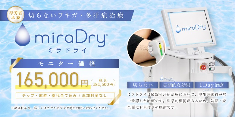 厚労省認証 切らないワキガ・多汗症治療 ミラドライ モニター価格 165,000円（税込181,500円）チップ・麻酔・薬代全て込み/追加料金なし※諸条件あり。詳しくはカウンセリング時にお問い合わせください。切らない・長期的な効果・1day治療 ミラドライは腋窩多汗症治療において、厚生労働省が唯一承認した治療です。科学的根拠があるため、効果・安全面はお墨付きの施術です。