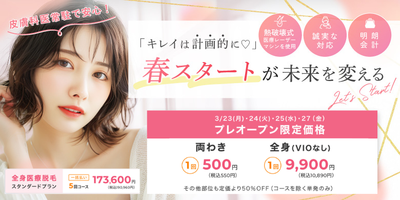キレイは計画的に！春スタートが未来を変える 3/23(月)・24(火)・25(水)・27(金)プレオープン限定価格 両わき1回500円（税込550円）、全身VIOなし1回9,900円（税込10,890円）その他部位も定価より50％オフ（コースを除く単発のみ）、全身医療脱毛スタンダードプラン 一括払い5回コース173,600円（税込み190,960円）皮膚科医常駐で安心！熱破壊式医療レーザーマシンを使用　誠実な対応　明朗会計
