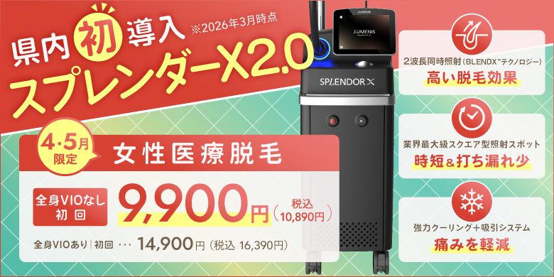 県内初導入（2026年3月時点）スプレンダーX2.0 4・5月限定　女性医療脱毛　全身VIOなし 初回9,900円（税込10,890円）全身VIOあり 初回14,900円（税込16,390円）　2波長同時照射（BLEND Xテクノロジー）高い脱毛効果、業界最大級スクエア型照射スポット　時短＆打ちもれ少、強力クーリング＋吸引システム　痛みを軽減